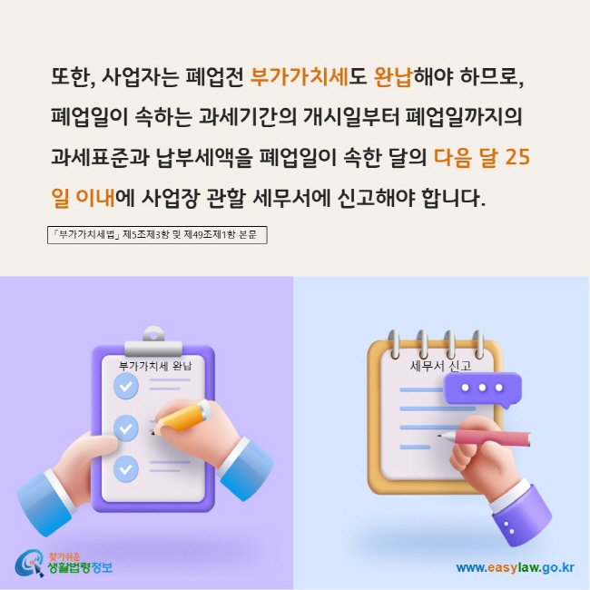 www.easylaw.go.kr 또한, 사업자는 폐업전 부가가치세도 완납해야 하므로,  폐업일이 속하는 과세기간의 개시일부터 폐업일까지의 과세표준과 납부세액을 폐업일이 속한 달의 다음 달 25일 이내에 사업장 관할 세무서에 신고해야 합니다. 「부가가치세법」 제5조제3항 및 제49조제1항 본