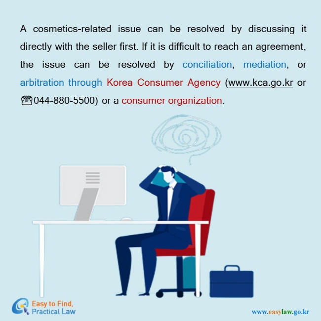 A cosmetics-related issue can be resolved by discussing it directly with the seller first. If it is difficult to reach an agreement, the issue can be resolved by conciliation, mediation, or arbitration through Korea Consumer Agency (www.kca.go.kr or ☎044-880-5500) or a consumer organization. 