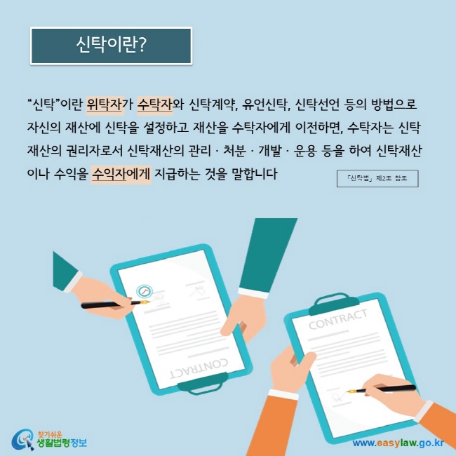 “신탁”이란 위탁자가 수탁자와 신탁계약, 유언신탁, 신탁선언 등의 방법으로 자신의 재산에 신탁을 설정하고 재산을 수탁자에게 이전하면, 수탁자는 신탁재산의 권리자로서 신탁재산의 관리 · 처분 · 개발 · 운용 등을 하여 신탁재산이나 수익을 수익자에게 지급하는 것을 말합니다