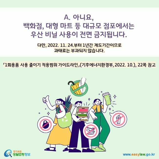 A. 아니요,  백화점, 대형 마트 등 대규모 점포에서  우산 비닐 사용이 전면 금지됩니다. 다만, 2022. 11. 24.부터 1년간 계도기간이므로  과태료는 부과되지 않습니다.   「1회용품 사용 줄이기 적용범위 가이드라인」(기후에너지환경부, 2022. 10.), 22쪽 참고 