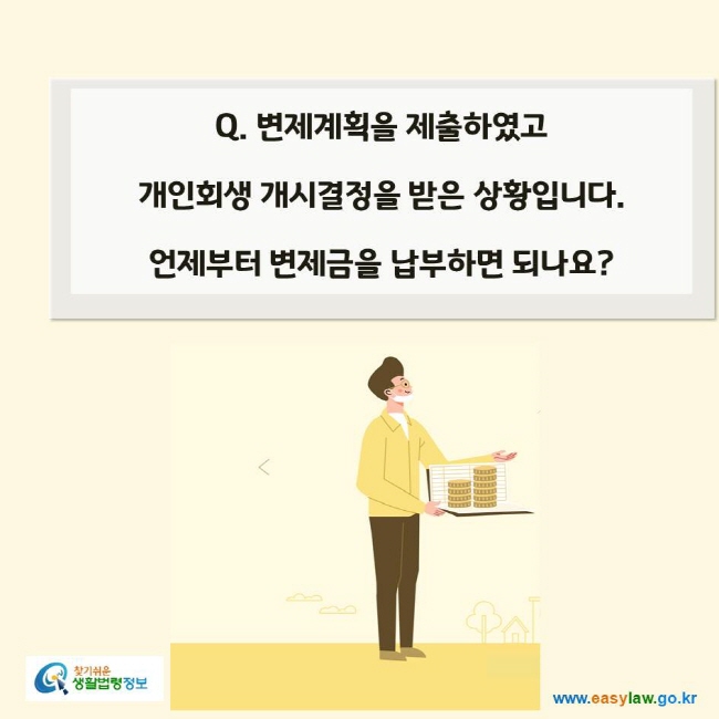 www.easylaw.go.kr Q. 변제계획을 제출하였고 개인회생 개시결정을 받은 상황입니다. 언제부터 변제금을 납부하면 되나요?