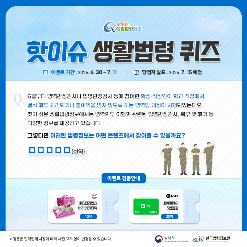 찾기 쉬운 생활법령정보 핫이슈 생활법령 퀴즈 이벤트 기간 2025.6.30.~7.11. 당첨자 발표 2025.7.15. 예정 Q. 6월부터 병역판정검사나 입영판정검사 등에 참여한 학생·직장인이 학교·직장에서 결석·휴무 처리되거나 불이익을 받지 않도록 하는 병역법 개정이 시행되었는데요. 찾기 쉬운 생활법령정보에서는 병역의무 이행과 관련된 입영판정검사, 복무 및 휴가 등 다양한 정보를 제공하고 있습니다.그렇다면 이러한 법령정보는 어떤 콘텐츠에서 찾아볼 수 있을까요? □□□□□(현역) 경품안내 배스킨라빈스 버라이어티팩 10명 네이버페이 5천원권 20명 ※경품은 협력업체 사정에 따라 사전 고지 없이 변경될 수 있습니다. 법제처 한국법령정보원 찾기 쉬운 생활법령정보 핫이슈 생활법령 퀴즈 이벤트 기간 2025.6.30.~7.11. 당첨자 발표 2025.7.15. 예정 Q. 6월부터 병역판정검사나 입영판정검사 등에 참여한 학생·직장인이 학교·직장에서 결석·휴무 처리되거나 불이익을 받지 않도록 하는 병역법 개정이 시행되었는데요. 찾기 쉬운 생활법령정보에서는 병역의무 이행과 관련된 입영판정검사, 복무 및 휴가 등 다양한 정보를 제공하고 있습니다.그렇다면 이러한 법령정보는 어떤 콘텐츠에서 찾아볼 수 있을까요? □□□□□(현역) 경품안내 배스킨라빈스 버라이어티팩 10명 네이버페이 5천원권 20명 ※경품은 협력업체 사정에 따라 사전 고지 없이 변경될 수 있습니다. 법제처 한국법령정보원