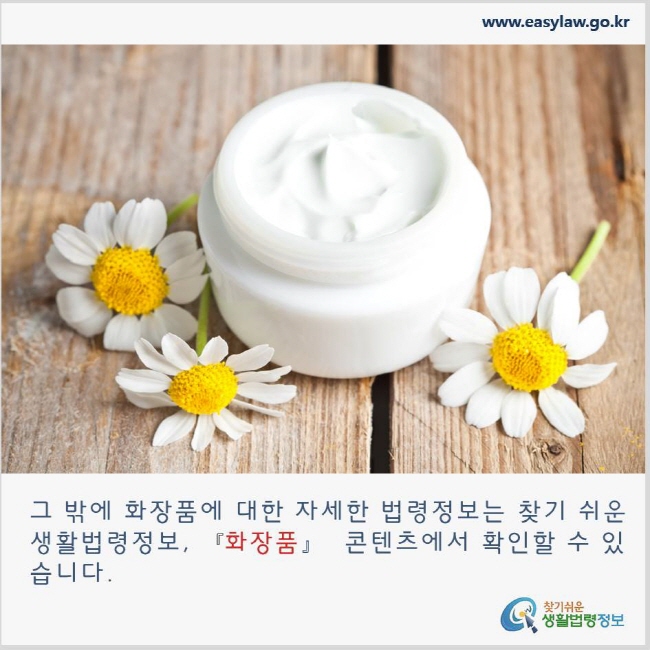 그 밖에 화장품에 대한 자세한 법령정보는 찾기 쉬운 생활법령정보, 화장품 콘텐츠에서 확인할 수 있습니다. www.easylaw.go.kr 찾기쉬운 생활법령정보 로고