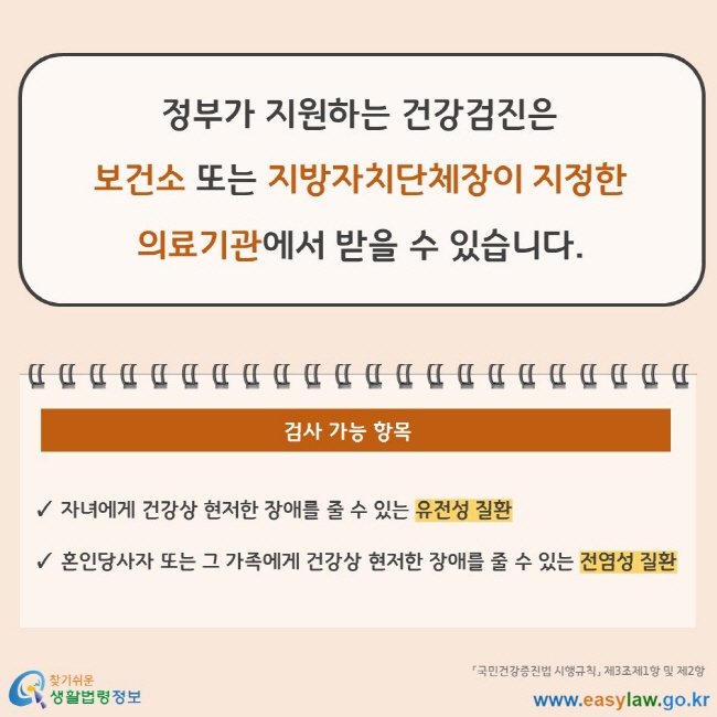 정부가 지원하는 건강검진은 보건소 또는 지방자치단체장이 지정한 의료기관에서 받을 수 있습니다. 검사 가능 항목 자녀에게 건강상 현저한 장애를 줄 수 있는 유전성 질환 혼인당사자 또는 그 가족에게 건강상 현저한 장애를 줄 수 있는 전염성 질환 「국민건강증진법 시행규칙」 제3조제1항 및 제2항