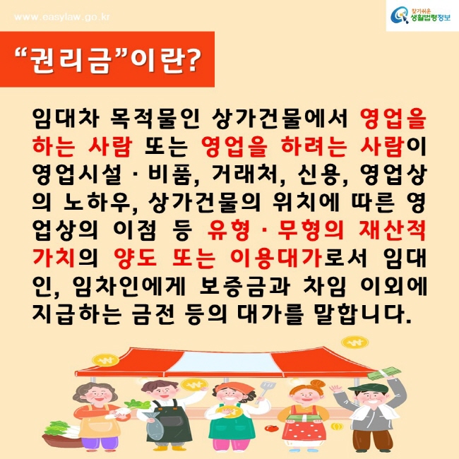 찾기쉬운생활법령정보www.easylaw.go.kr“권리금”이란?임대차 목적물인 상가건물에서 영업을 하는 사람 또는 영업을 하려는 사람이 영업시설·비품, 거래처, 신용, 영업상의 노하우, 상가건물의 위치에 따른 영업상의 이점 등 유형·무형의 재산적 가치의 양도 또는 이용대가로서 임대인, 임차인에게 보증금과 차임 이외에 지급하는 금전 등의 대가를 말합니다.