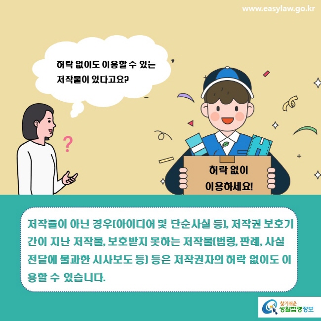 www.easylaw.go.kr 허락 없이도 이용할 수 있는  저작물이 있다고요? 허락 없이 이용하세요! 저작물이 아닌 경우(아이디어 및 단순사실 등), 저작권 보호기간이 지난 저작물, 보호받지 못하는 저작물(법령, 판례, 사실 전달에 불과한 시사보도 등) 등은 저작권자의 허락 없이도 이용할 수 있습니다. 찾기쉬운 생활법령정보