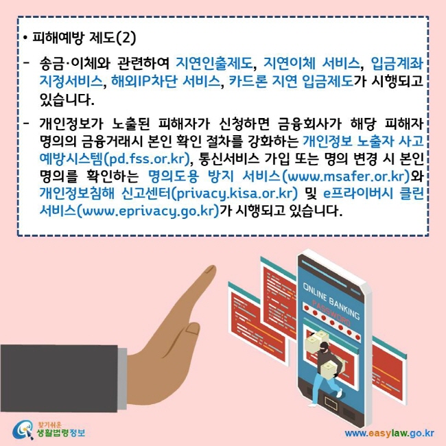 피해예방 제도(2)
송금·이체와 관련하여 지연인출제도, 지연이체 서비스, 입금계좌지정서비스, 해외IP차단 서비스, 카드론 지연 입금제도가 시행되고 있습니다.
개인정보가 노출된 피해자가 신청하면 금융회사가 해당 피해자 명의의 금융거래시 본인 확인 절차를 강화하는 개인정보 노출자 사고 예방시스템(pd.fss.or.kr), 통신서비스 가입 또는 명의 변경 시 본인 명의를 확인하는 명의도용 방지 서비스(www.msafer.or.kr)와 개인정보침해 신고센터(privacy.kisa.or.kr) 및 e프라이버시 클린 서비스(www.eprivacy.go.kr)가 시행되고 있습니다.
찾기쉬운 생활법령정보 로고
www.easylaw.go.kr