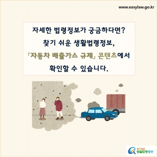 자세한 법령정보가 궁금하다면?
찾기 쉬운 생활법령정보, 
『자동차 배출가스 규제』 콘텐츠에서 
확인할 수 있습니다.
