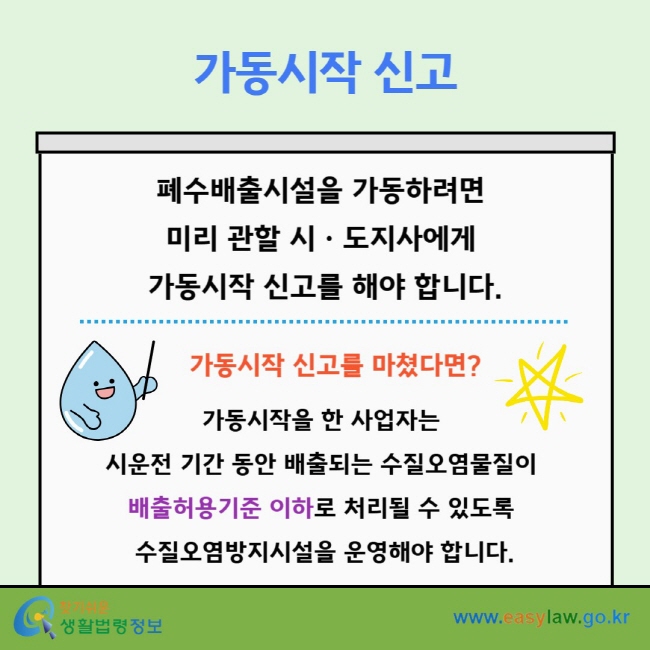 가동시작 신고 폐수배출시설을 가동하려면&nbsp;미리 관할 시ㆍ도지사에게&nbsp;가동시작 신고를 해야 합니다. 가동시작 신고를 마쳤다면?  가동시작을 한 사업자는&nbsp;시운전 기간 동안 배출되는 수질오염물질이&nbsp;배출허용기준&nbsp;이하로 처리될 수 있도록&nbsp;수질오염방지시설을 운영해야 합니다.