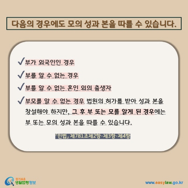 다음의 경우에도 모의 성과 본을 따를 수 있습니다. V 부가 외국인인 경우 V 부를 알 수 없는 경우 V 부를 알 수 없는 혼인 외의 출생자 V 부모를 알 수 없는 경우 법원의 허가를 받아 성과 본을 창설해야 하지만, 그 후 부 또는 모를 알게 된 경우에는 부 또는 모의 성과 본을 따를 수 있습니다. 「민법」 제781조제2항·제3항·제4항