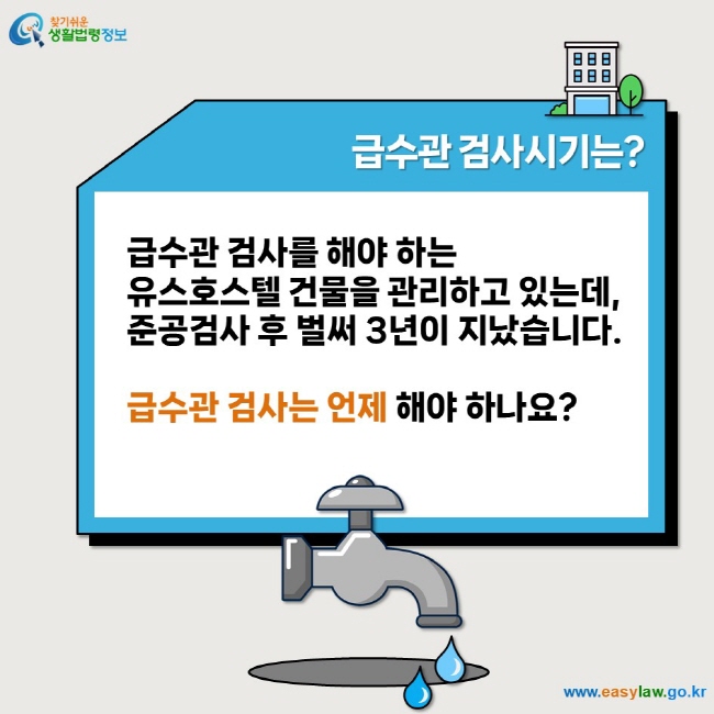 급수관 검사시기는? 급수관 검사를 해야 하는  유스호스텔 건물을 관리하고 있는데,  준공검사 후 벌써 3년이 지났습니다.   급수관 검사는 언제 해야 하나요?