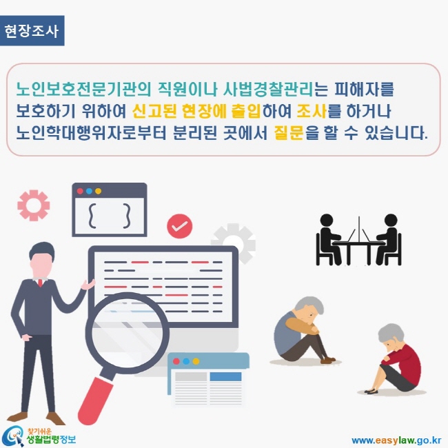 www.easylaw.go.kr 찾기쉬운 생활법령정보 로고 현장조사 노인보호전문기관의 직원이나 사법경찰관리는 피해자를 보호하기 위하여 신고된 현장에 출입하여 조사를 하거나 노인학대행위자로부터 분리된 곳에서 질문을 할 수 있습니다.