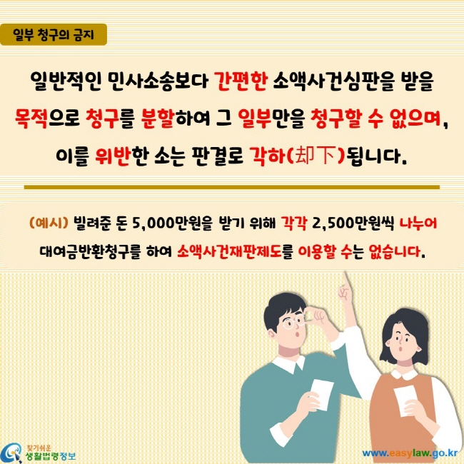 일반적인 민사소송보다 간편한 소액사건심판을 받을  목적으로 청구를 분할하여 그 일부만을 청구할 수 없으며, 이를 위반한 소는 판결로 각하(却下)됩니다.