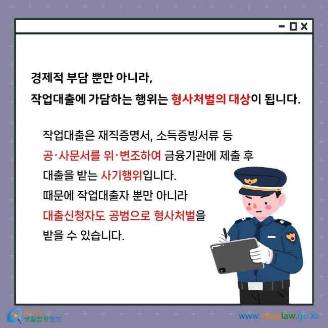 경제적 부담 뿐만 아니라, 작업대출에 가담하는 행위는 형사처벌의 대상이 됩니다. 작업대출은 재직증명서, 소득증빙서류 등 공‧사문서를 위‧변조하여 금융기관에 제출 후 대출을 받는 사기행위입니다. 때문에 작업대출자 뿐만 아니라 대출신청자도 공범으로 형사처벌을 받을 수 있습니다.