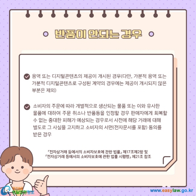 반품이 안되는 경우 용역 또는 디지털콘텐츠의 제공이 개시된 경우(다만, 가분적 용역 또는 가분적 디지털콘텐츠로 구성된 계약의 경우에는 제공이 개시되지 않은 부분은 제외) 소비자의 주문에 따라 개별적으로 생산되는 물품 또는 이와 유사한 물품에 대하여 주문 취소나 반품등을 인정할 경우 판매자에게 회복할 수 없는 중대한 피해가 예상되는 경우로서 사전에 해당 거래에 대해  별도로 그 사실을 고지하고 소비자의 서면(전자문서를 포함) 동의를  받은 경우 「전자상거래 등에서의 소비자보호에 관한 법률」 제17조제2항 및  「전자상거래 등에서의 소비자보호에 관한 법률 시행령」 제21조 참조