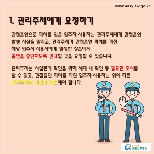 1. 관리주체에게 요청하기

간접흡연으로 피해를 입은 입주자·사용자는 관리주체에게 간접흡연 발생 사실을 알리고, 관리주체가 간접흡연 피해를 끼친 해당 입주자·사용자에게 일정한 장소에서 흡연을 중단하도록 권고할 것을 요청할 수 있습니다.

관리주체는 사실관계 확인을 위해 세대 내 확인 등 필요한 조사를 할 수 있고, 간접흡연 피해를 끼친 입주자·사용자는 위에 따른 관리주체의 권고에 협조해야 합니다.