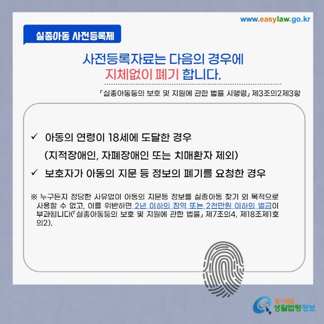 사전등록제 사전등록자료는 다음의 경우에 지체없이 폐기합니다. 「실종아동등의 보호 및 지원에 관한 법률 시행령」 제3조의2제3항 아동의 연령이 18세에 도달한 경우 (지적장애인, 자폐성장애인 또는 치매환자 제외) 보호자가 아동의 지문 등 정보의 폐기를 요청한 경우 ※ 누구든지 정당한 사유없이 아동의 지문등 정보를 실종아동 찾기 외 목적으로 사용할 수 없고, 이를 위반하면 2년 이하의 징역 또는 2천만원 이하의 벌금이 부과됩니다.