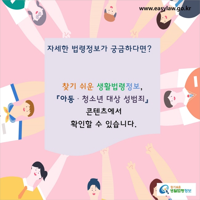 자세한 법령정보가 궁금하다면? 
찾기 쉬운 생활법령정보, 
『아동·청소년 대상 성범죄』콘텐츠에서 
확인할 수 있습니다.