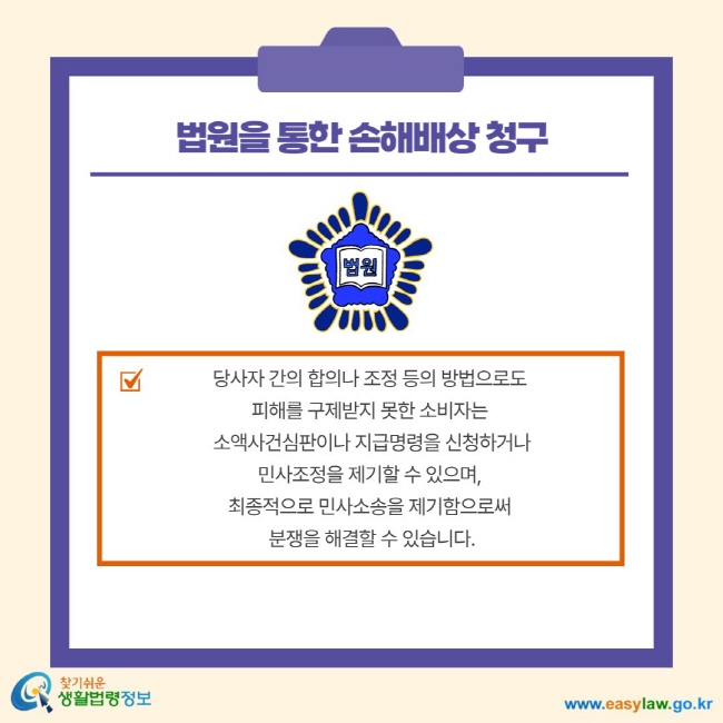 법원을 통한 손해배상 청구 당사자 간의 합의나 조정 등의 방법으로도 피해를 구제 받지 못한 소비자는 소액사건심판이나 지급명령을 신청하거나 민사조정을 제기할 수 이씅며, 최종적으로 민사소송을 제기함으로써 분쟁을 해결할 수 있습니다.
