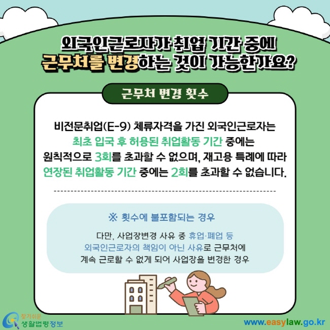  외국인근로자 취업 기간 중에 근무처를 변경하는 것이 가능한가요? 근무처 변경 횟수 비전문취업(E-9) 체류자격을 가진 외국인근로자는 최초 입국 후 허용된 취업활동 기간 중에는  원칙적으로 3회를 초과할 수 없으며, 재고용 특례에 따라 연장된 취업활동 기간 중에는 2회를 초과할 수 없습니다. ※ 다만, 사업장변경 사유 중 휴업·폐업 등 외국인근로자의 책임이 아닌 사유로 근무처에 계속 근로할 수 없게 되어 사업장을 변경한 경우