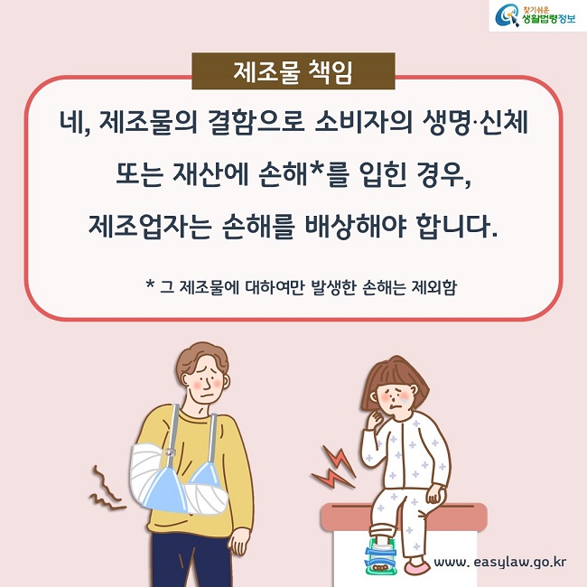 제조물책임. 네, 제조물의 결함으로 소비자의 생명·신체 또는 재산에 손해(그 제조물에 대하여만 발생한 손해는 제외함)를 입힌 경우, 제조업자는 손해를 배상해야 합니다.