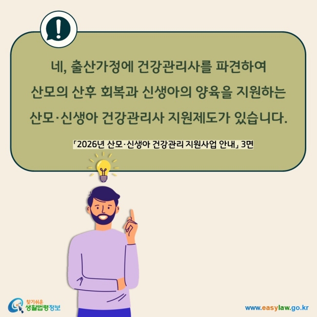네, 출산가정에 건강관리사를 파견하여 산모의 산후 회복과 신생아의 양육을 지원하는  산모·신생아 건강관리사 지원제도가 있습니다. 「2026년 산모·신생아 건강관리 지원사업 안내」 3면 