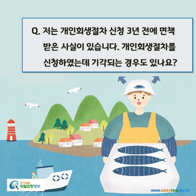 www.easylaw.go.kr Q. 저는 개인회생절차 신청 3년 전에 면책 받은 사실이 있습니다. 개인회생절차를 신청하였는데 기각되는 경우도 있나요?