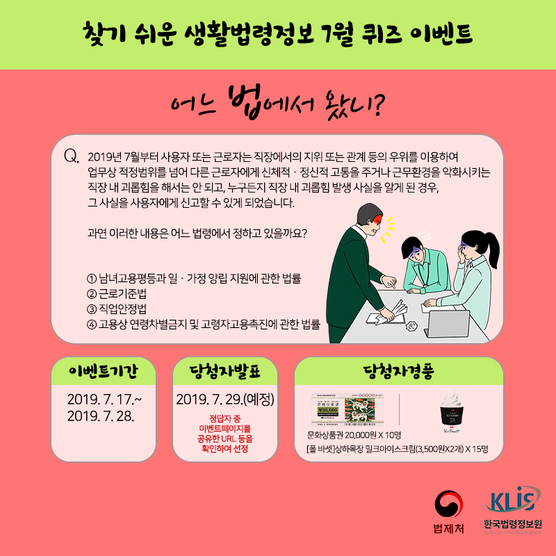 찾기 쉬운 생활법령정보 7월 퀴즈 이벤트 어느 법에서 왔니?&#10;Q. 2019년 7월부터 사용자 또는 근로자는 직장에서의 지위 또는 관계 등의 우위를 이용하여 업무상 적정범위를 넘어 다른 근로자에게 신체적ㆍ정신적 고통을 주거나 근무환경을 악화시키는 직장 내 괴롭힘을 해서는 안 되고, 누구든지 직장 내 괴롭힘 발생 사실을 알게 된 경우 그 사실을 사용자에게 신고할 수 있게 되었습니다.&#10;과연 이러한 내용은 어느 법령에서 정하고 있을까요?&#10;① 남녀고용평등과 일·가정 양립 지원에 관한 법률 &#10;② 근로기준  ③ 직업안정법  ④ 고용상 연령차별금지 및 고령자고용촉진에 관한 법률&#10; &#10;이벤트 기간 2019. 7. 17.(수) ~ 7. 28.(일)&#10;당첨자 발표 2019. 7. 29.(월) 예정&#10;당첨자 경품  컬쳐랜드 문화상품관 20,000 (10명)&#10;폴 바셋 상하목장 밀크 아이스크림 2개(15명)
