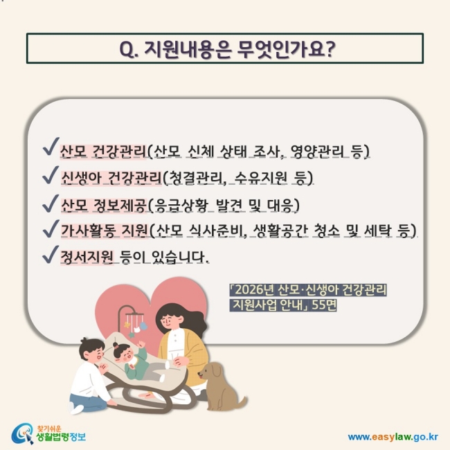 Q. 지원내용은 무엇인가요? V 산모 건강관리(산모 신체 상태 조사, 영양관리 등) V 신생아 건강관리(청결관리, 수유지원 등) V 산모 정보제공(응급상황 발견 및 대응) V 가사활동 지원(산모 식사준비, 생활공간 청소 및 세탁 등) V 정서지원 등이 있습니다. 「2026년 산모·신생아 건강관리  지원사업 안내」 55면 