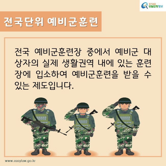 찾기쉬운생활법령정보
전국단위 예비군훈련
전국 예비군훈련장 중에서 예비군 대상자의 실제 생활권역 내에 있는 훈련장에 입소하여 예비군훈련을 받을 수 있는 제도입니다. 
www.easylaw.go.kr