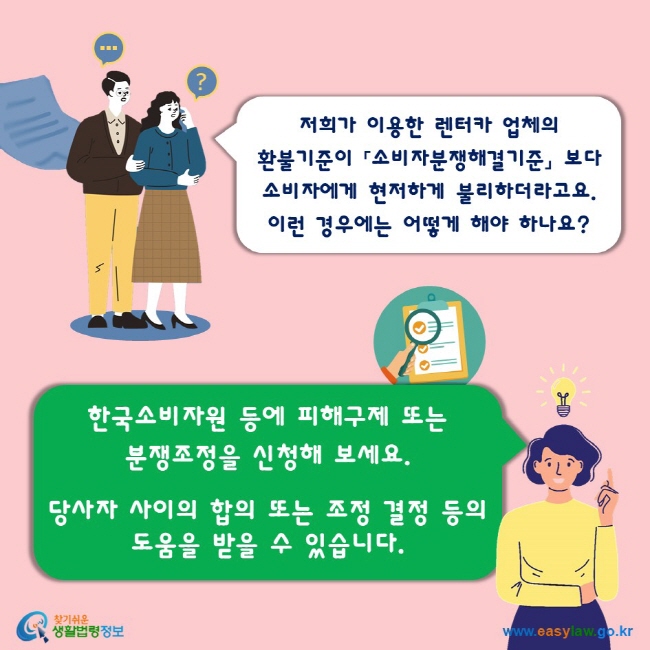 저희가 이용한 렌터카 업체의 환불기준이 「소비자분쟁해결기준」 보다 소비자에게 현저하게 불리하더라고요. 이런 경우에는 어떻게 해야 하나요? 한국소비자원 등에 피해구제 또는 분쟁조정을 신청해 보세요. 당사자 사이의 합의 또는 조정 결정 등의 도움을 받을 수 있습니다.