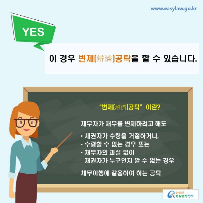 YES. 이 경우 변제공탁을 할 수 있습니다.
“변제(辨濟)공탁”이란? 채무자가 채무를 변제하려고 해도 채권자가 수령을 거절하거나, 수령할 수 없는 경우 또는 채무자의 과실 없이 채권자가 누구인지 알 수 없는 경우 채무이행에 갈음하여 하는 공탁