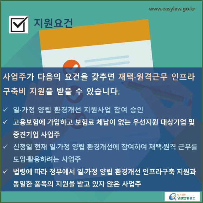 지원요건
사업주가 다음의 요건을 갖추면 재택·원격근무 인프라 구축비 지원을 받을 수 있습니다.


일·가정 양립 환경개선 지원사업 참여 승인
고용보험에 가입하고 보험료 체납이 없는 우선지원 대상기업 및 중견기업 사업주
신청일 현재 일·가정 양립 환경개선에 참여하여 재택·원격 근무를 도입·활용하려는 사업주
법령에 따라 정부에서 일·가정 양립 환경개선 인프라구축 지원과 동일한 품목의 지원을 받고 있지 않은 사업주
