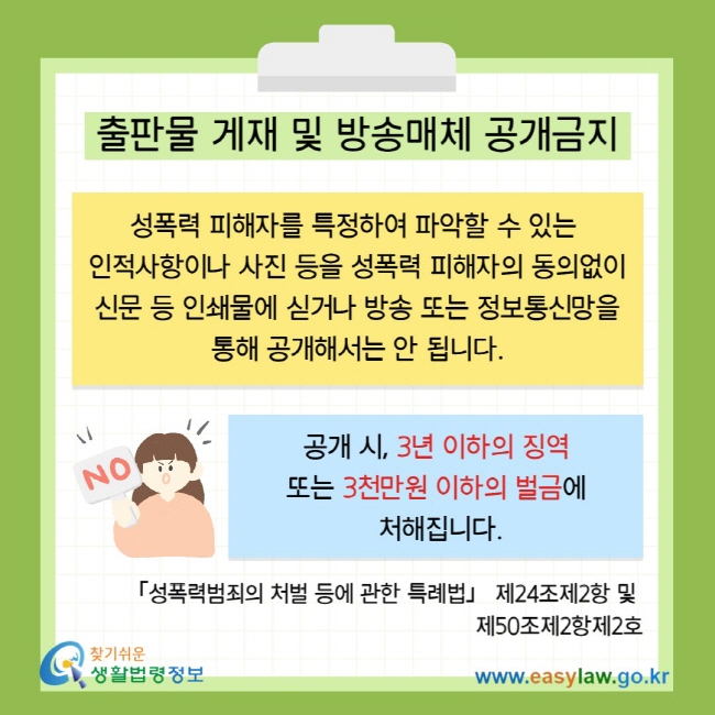 &nbsp;출판물 게재 및 방송매체 공개금지 성폭력 피해자를 특정하여 파악할 수 있는&nbsp; 인적사항이나 사진 등을 성폭력 피해자의 동의없이 신문 등 인쇄물에 싣거나 방송 또는 정보통신망을 통해 공개해서는 안 됩니다. &nbsp; 공개 시, 3년 이하의 징역&nbsp; 또는 3천만원 이하의 벌금에&nbsp; 처해집니다. 「성폭력범죄의 처벌 등에 관한 특례법」 제24조제2항 및&nbsp; 제50조제2항제2호