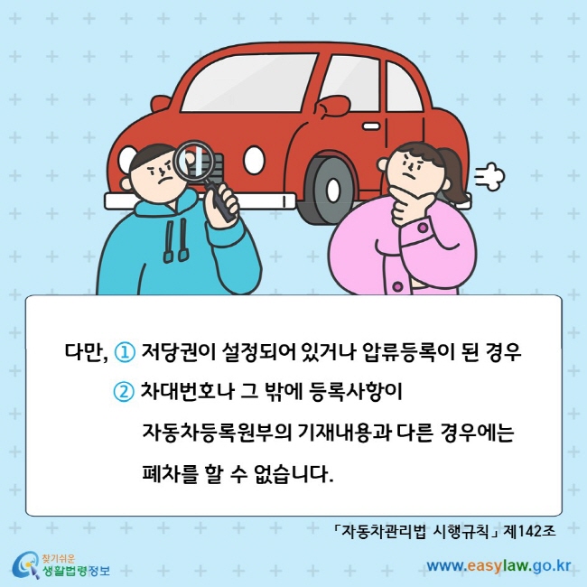 다만, ① 저당권이 설정되어 있거나 압류등록이 된 경우 ② 차대번호나 그 밖에 등록사항이 자동차등록원부의 기재내용과 다른 경우에는 폐차를 할 수 없습니다. 「자동차관리법 시행규칙」 제142조