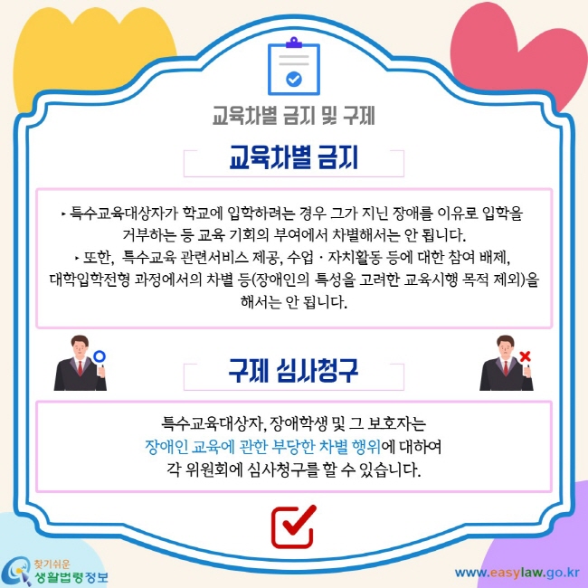 교육차별 금지 및 구제. 교육차별 금지 ‣ 특수교육대상자가 학교에 입학하려는 경우 그가 지닌 장애를 이유로 입학을  거부하는 등 교육 기회의 부여에서 차별해서는 안 됩니다. ‣ 또한,  특수교육 관련서비스 제공, 수업ㆍ자치활동 등에 대한 참여 배제,  대학입학전형 과정에서의 차별 등(장애인의 특성을 고려한 교육시행 목적 제외)을 해서는 안 됩니다. 구제 심사청구 특수교육대상자, 장애학생 및 그 보호자는 장애인 교육에 관한 부당한 차별 행위에 대하여 각 위원회에 심사청구를 할 수 있습니다.