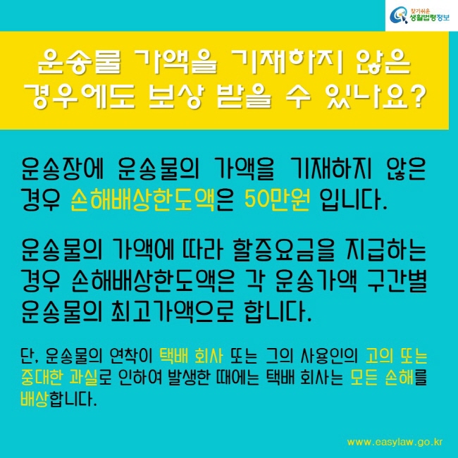 운송물 가액을 기재하지 않은 
경우에도 보상 받을 수 있나요?
운송장에 운송물의 가액을 기재하지 않은 경우 손해배상한도액은 50만원 입니다.

운송물의 가액에 따라 할증요금을 지급하는 경우 손해배상한도액은 각 운송가액 구간별 운송물의 최고가액으로 합니다.

단, 운송물의 연착이 택배 회사 또는 그의 사용인의 고의 또는 중대한 과실로 인하여 발생한 때에는 택배 회사는 모든 손해를 배상합니다.
찾기쉬운생활법령정보
www.easylaw.go.kr
