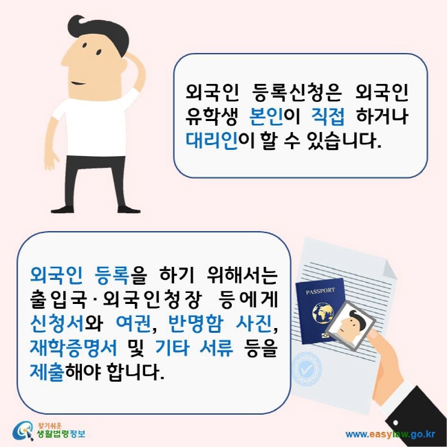 외국인 등록신청은 외국인 유학생 본인이 직접 하거나 대리인이 할 수 있습니다. 외국인 등록을 하기 위해서는 출입국·외국인청장 등에게 신청서와 여권, 반명함 사진, 재학증명서 및 기타 서류 등을 제출해야 합니다. 찾기쉬운생활법령정보 로고 www.easylaw.go.kr