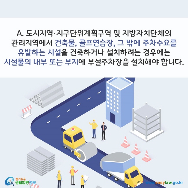 A. 도시지역·지구단위계획구역 및 지방자치단체의 관리지역에서 건축물, 골프연습장, 그 밖에 주차수요를 유발하는 시설을 건축하거나 설치하려는 경우에는 시설물의 내부 또는 부지에 부설주차장을 설치해야 합니다. 찾기쉬운 생활법령정보(www.easylaw.go.kr)