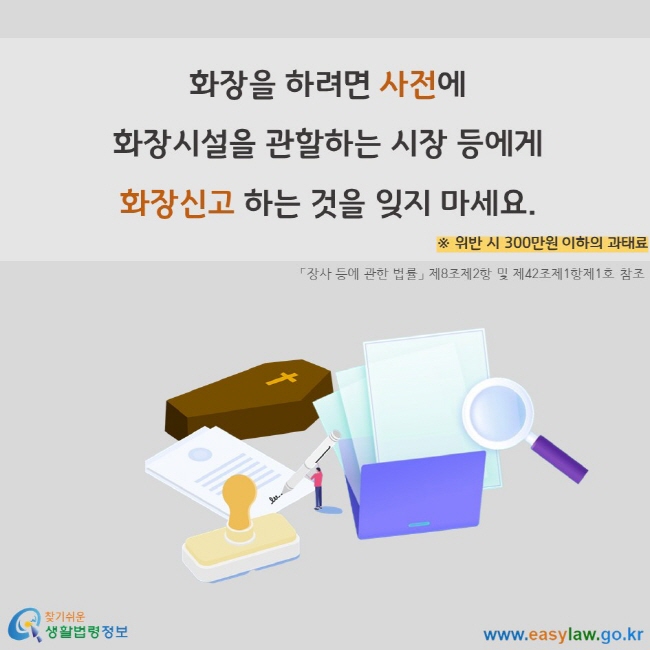 화장을 하려면 사전에 화장시설을 관할하는 시장 등에게 화장신고 하는 것을 잊지 마세요. ※ 위반 시 300만원 이하의 과태료 「장사 등에 관한 법률」 제8조제2항 및 제42조제1항제1호 참조