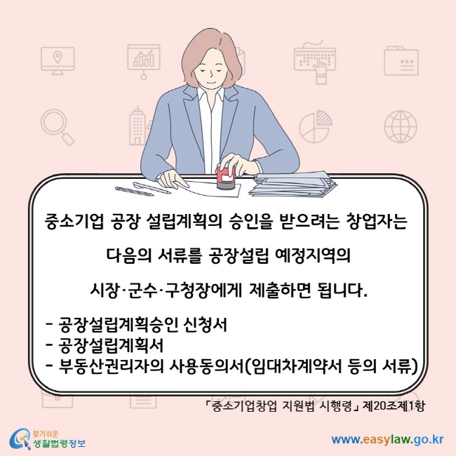 중소기업 공장 설립계획의 승인을 받으려는 창업자는 다음의 서류를 공장설립 예정지역의 시장·군수·구청장에게 제출하면 됩니다. 공장설립계획승인 신청서, 공장설립계획서, 부동산권리자의 사용동의서(임대차계약서 등의 서류). 「중소기업창업 지원법 시행령」 제20조제1항