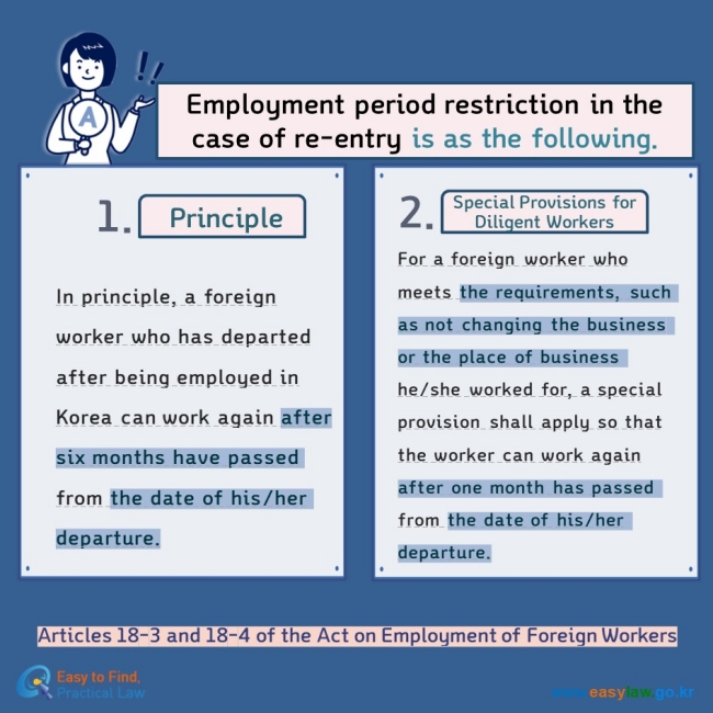 Employment of Foreign WorkersEmployment period restriction in the case of re-entry is as the following.  Principle Special Provisions for Diligent Workers In principle, a foreign worker who has departed after being employed in Korea can work again after six months have passed from the date of his/her departure. For a foreign worker who meets the requirements, such as not changing the business or the place of business he/she worked for, a special provision shall apply so that the worker can work again after one month has passed from the date of his/her departure. Articles 18-3 and 18-4 of the Act on Employment of Foreign Workers  
