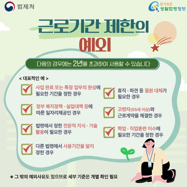 법제처  찾기쉬운 생활법령정보  근로기간 제한의 예외  다음의 경우에는 2년을 초과하여 사용할 수 있습니다   대표적인 예   사업 완료 또는 특정 업무의 완성에 필요한 기간을 정한 경우  휴직·파견 등 결원 대체가 필요한 경우  정부 복지정책·실업대책 등에 따른 일자리제공인 경우  고령자(55세 이상)와 근로계약을 체결한 경우  법령에서 정한 전문적 지식·기술 활용이 필요한 경우  학업·직업훈련 이수에 필요한 기간을 정한 경우  다른 법령에서 사용기간을 달리 정한 경우  ※ 그 밖의 예외사유도 있으므로 세부 기준은 개별 확인 필요