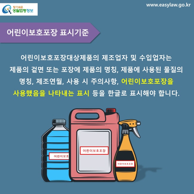 어린이보호포장 표시기준. 어린이보호포장대상제품의 제조업자 및 수입업자는 제품의 겉면 또는 포장에 제품의 명칭, 제품에 사용된 물질의 명칭, 제조연월, 사용 시 주의사항, 어린이보호포장을 사용했음을 나타내는 표시 등을 한글로 표시해야 합니다.