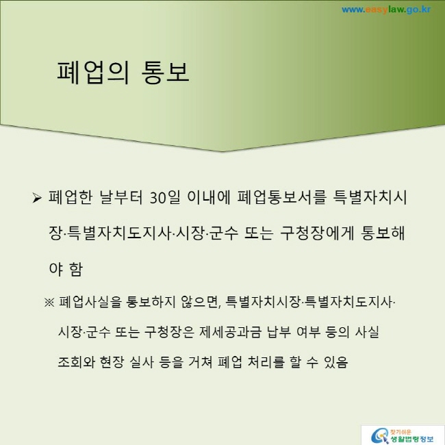 폐업의 통보
폐업한 날부터 30일 이내에 폐업통보서를 특별자치시장·특별자치도지사·시장·군수 또는 구청장에게 통보해야 함
※ 폐업사실을 통보하지 않으면, 특별자치시장·특별자치도지사·시장·군수 또는 구청장은 제세공과금 납부 여부 등의 사실 조회와 현장 실사 등을 거쳐 폐업 처리를 할 수 있음 