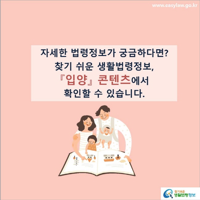 www.easylaw.go.kr 자세한 법령정보가 궁금하다면?찾기 쉬운 생활법령정보, 『입양』 콘텐츠에서 확인할 수 있습니다.