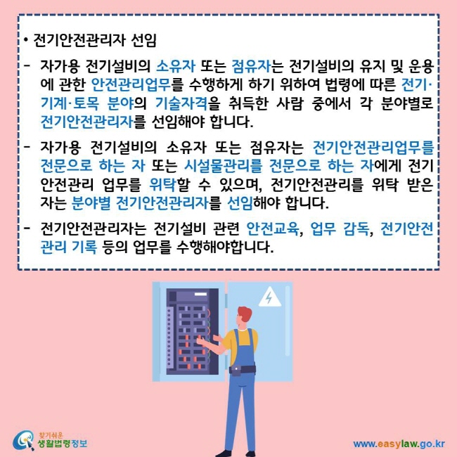 전기안전관리자 선임 자가용 전기설비의 소유자 또는 점유자는 전기설비의 유지 및 운용에 관한 안전관리업무를 수행하게 하기 위하여 법령에 따른 전기·기계·토목 분야의 기술자격을 취득한 사람 중에서 각 분야별로 전기안전관리자를 선임해야 합니다. 자가용 전기설비의 소유자 또는 점유자는 전기안전관리업무를 전문으로 하는 자 또는 시설물관리를 전문으로 하는 자에게 전기안전관리 업무를 위탁할 수 있으며, 전기안전관리를 위탁 받은 자는 분야별 전기안전관리자를 선임해야 합니다. 전기안전관리자는 전기설비 관련 안전교육, 업무 감독, 전기안전관리 기록 등의 업무를 수행해야합니다. 찾기쉬운 생활법령정보 로고 www.easylaw.go.kr