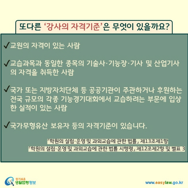 또다른 ‘강사의 자격기준’은 무엇이 있을까요? 교원의 자격이 있는 사람  교습과목과 동일한 종목의 기술사·기능장·기사 및 산업기사의 자격을 취득한 사람  국가 또는 지방자치단체 등 공공기관이 주관하거나 후원하는 전국 규모의 각종 기능경기대회에서 교습하려는 부문에 입상한 실적이 있는 사람  국가무형유산 보유자 등의 자격기준이 있습니다. 「학원의 설립·운영 및 과외교습에 관한 법률」 제13조제1항 「학원의 설립·운영 및 과외교습에 관한 법률 시행령」 제12조제2항 및 별표 3