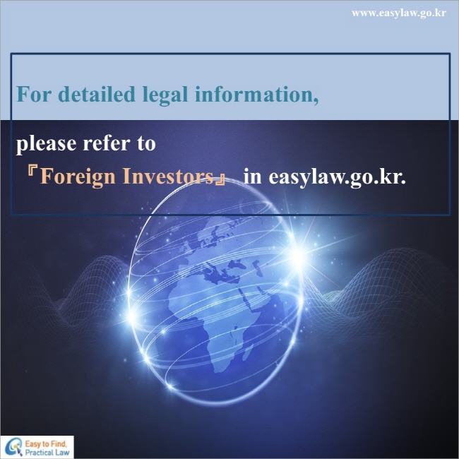 For detailed legal information,
please refer to『Foreign Investors』 in easylaw.go.kr.

www.easylaw.go.kr Esay to find Practical Law