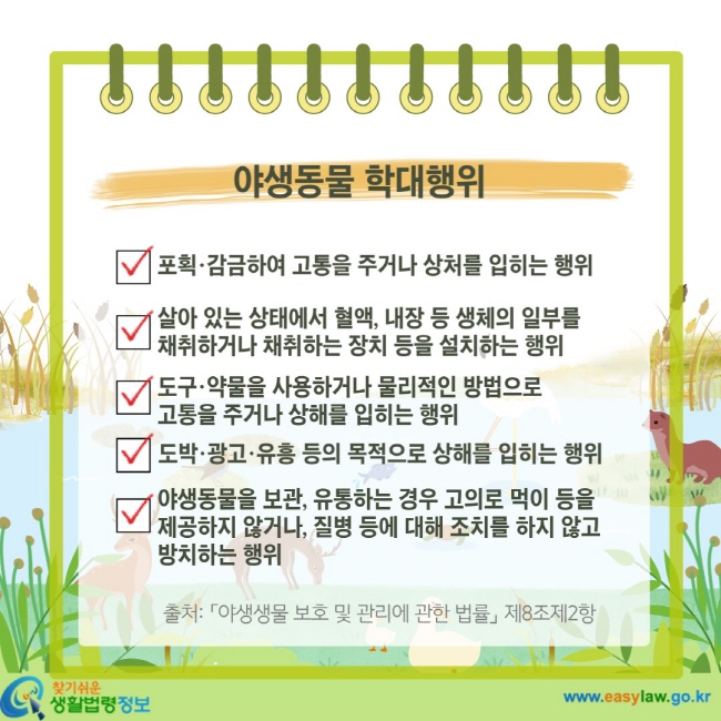 야생동물 학대행위 포획·감금하여 고통을 주거나 상처를 입히는 행위 살아 있는 상태에서 혈액, 내장 등 생체의 일부를 채취하거나 채취하는 장치 등을 설치하는 행위 도구·약물을 사용하거나 물리적인 방법으로 고통을 주거나 상해를 입히는 행위 도박·광고·유흥 등의 목적으로 상해를 입히는 행위 야생동물을 보관, 유통하는 경우 고의로 먹이 등을 제공하지 않거나, 질병 등에 대해 조치를 하지 않고 방치하는 행위 출처: 「야생생물 보호 및 관리에 관한 법률」 제8조제2항
